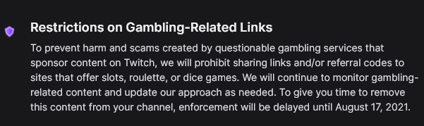 Restrictions on gambling-related links. To prevent harm and scams created by questionable gambling services that sponsor content on Twitch, we will prohibit sharing links and/or referral codes to sites that offer slots, roulette, or dice games. We will continue to monitor gambling-related content and update our approach as needed. To give you time to remove this content from your channel, enforcement will be delayed until August 17, 2021.